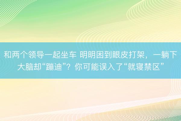 和两个领导一起坐车 明明困到眼皮打架,一躺下大脑却“蹦迪”?你可能误入了“就寝禁区”