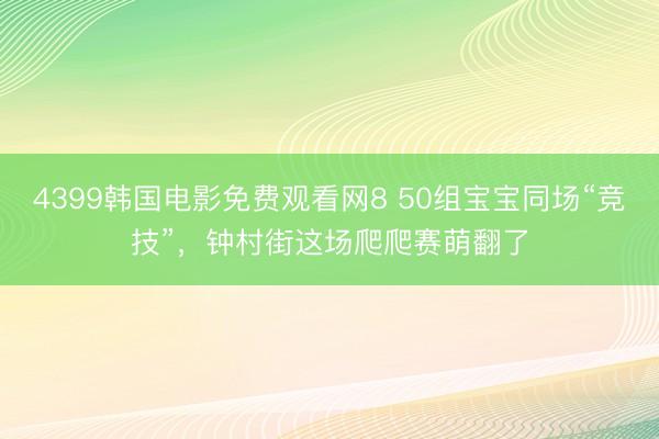 4399韩国电影免费观看网8 50组宝宝同场“竞技”,钟村街这场爬爬赛萌翻了