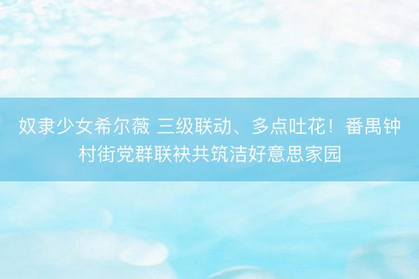 奴隶少女希尔薇 三级联动、多点吐花！番禺钟村街党群联袂共筑洁好意思家园