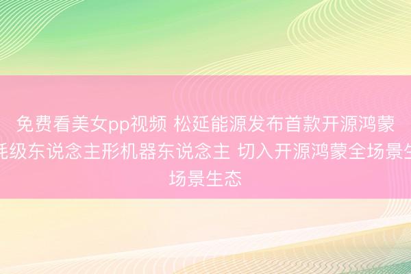 免费看美女pp视频 松延能源发布首款开源鸿蒙消耗级东说念主形机器东说念主 切入开源鸿蒙全场景生态