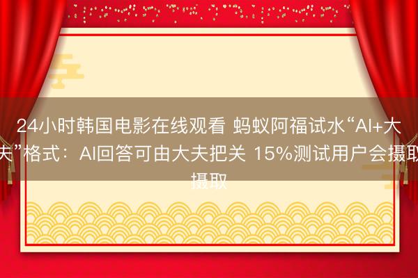 24小时韩国电影在线观看 蚂蚁阿福试水“AI+大夫”格式:AI回答可由大夫把关 15%测试用户会摄取