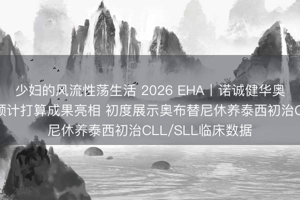少妇的风流性荡生活 2026 EHA丨诺诚健华奥布替尼40多项有预计打算成果亮相 初度展示奥布替尼休养泰西初治CLL/SLL临床数据