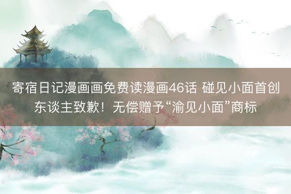 寄宿日记漫画画免费读漫画46话 碰见小面首创东谈主致歉！无偿赠予“渝见小面”商标