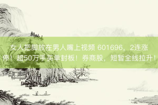 女人把脚放在男人嘴上视频 601696，2连涨停！超50万手买单封板！券商股，短暂全线拉升！