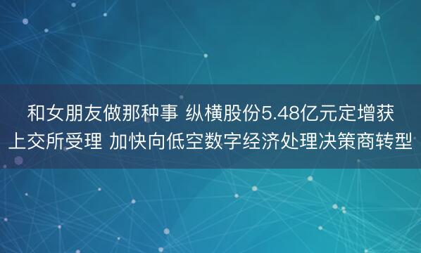 和女朋友做那种事 纵横股份5.48亿元定增获上交所受理 加快向低空数字经济处理决策商转型