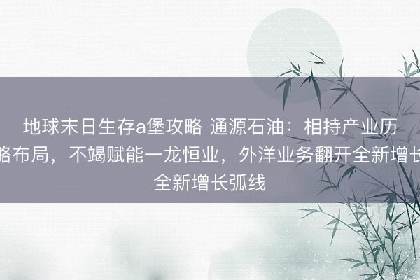 地球末日生存a堡攻略 通源石油：相持产业历久策略布局，不竭赋能一龙恒业，外洋业务翻开全新增长弧线