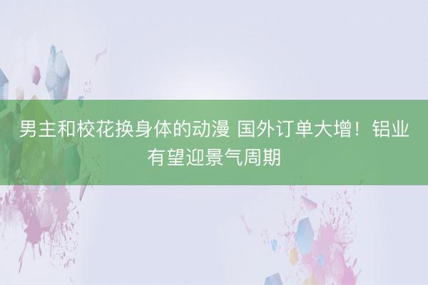 男主和校花换身体的动漫 国外订单大增！铝业有望迎景气周期