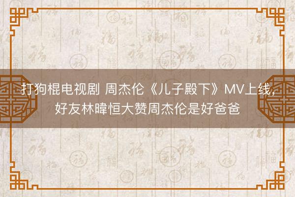 打狗棍电视剧 周杰伦《儿子殿下》MV上线，好友林暐恒大赞周杰伦是好爸爸