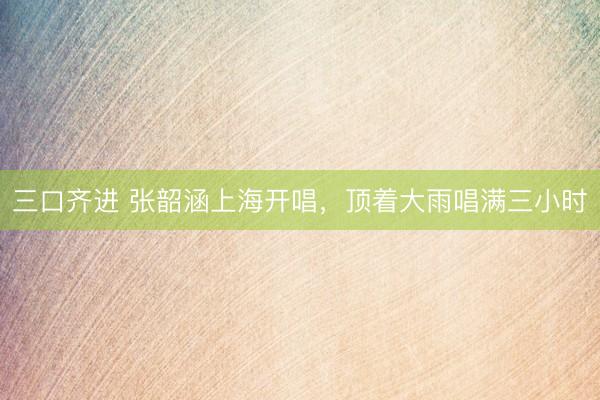 三口齐进 张韶涵上海开唱，顶着大雨唱满三小时
