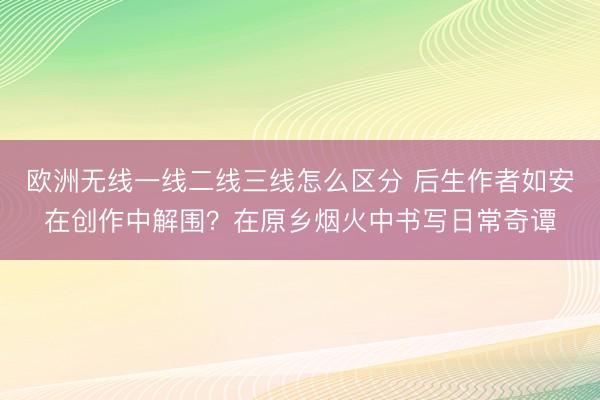 欧洲无线一线二线三线怎么区分 后生作者如安在创作中解围？在原乡烟火中书写日常奇谭