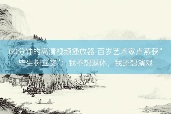 60分钟的高清视频播放器 百岁艺术家卢燕获“毕生树立奖”：我不想退休，我还想演戏
