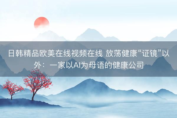 日韩精品欧美在线视频在线 放荡健康“证镜”以外：一家以AI为母语的健康公司