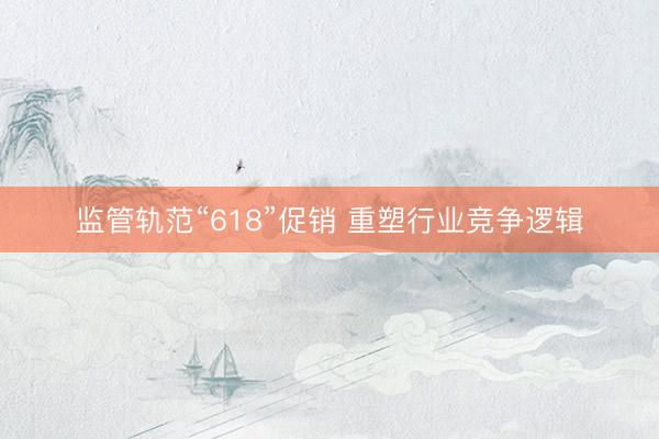 监管轨范“618”促销 重塑行业竞争逻辑