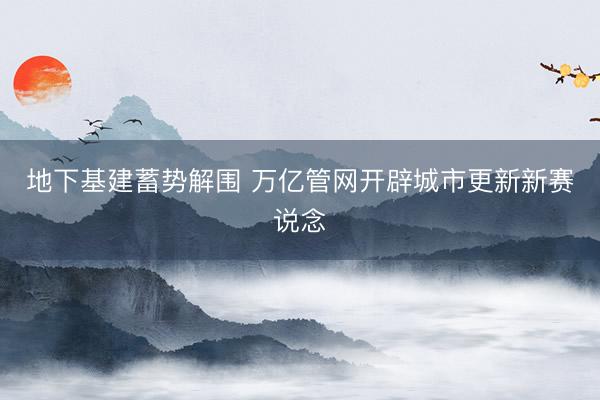 地下基建蓄势解围 万亿管网开辟城市更新新赛说念