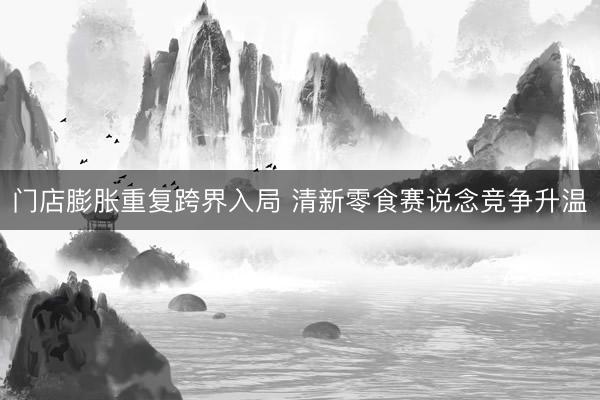 门店膨胀重复跨界入局 清新零食赛说念竞争升温