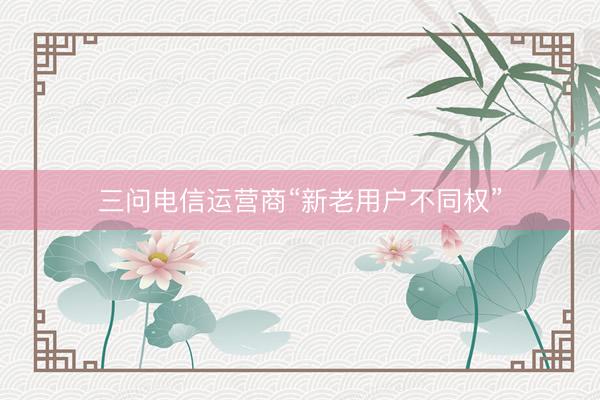 三问电信运营商“新老用户不同权”