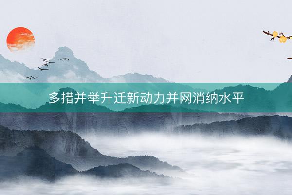 多措并举升迁新动力并网消纳水平