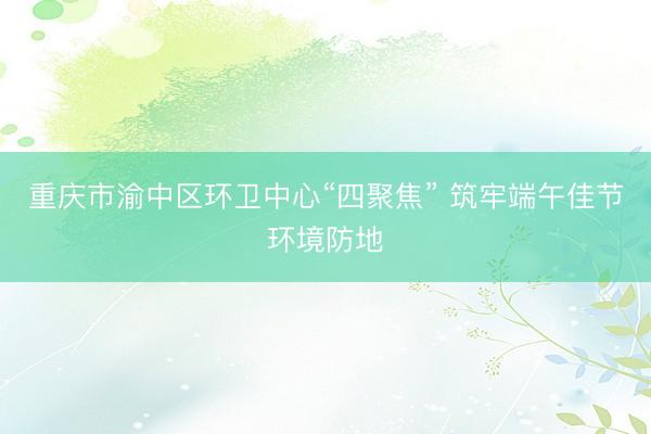 重庆市渝中区环卫中心“四聚焦” 筑牢端午佳节环境防地