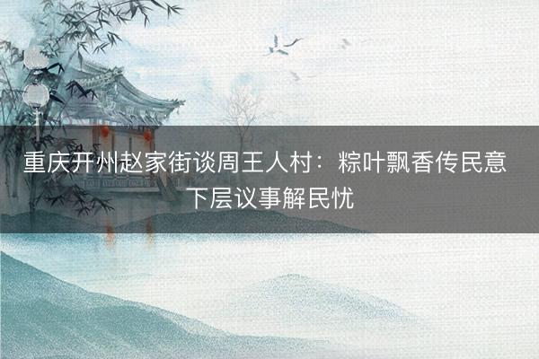 重庆开州赵家街谈周王人村：粽叶飘香传民意 下层议事解民忧