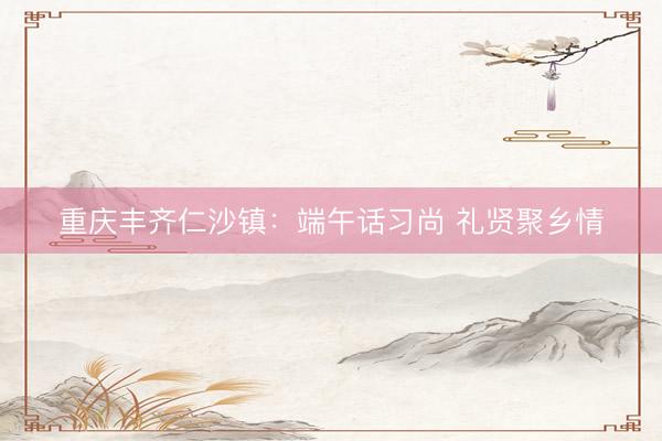 重庆丰齐仁沙镇：端午话习尚 礼贤聚乡情