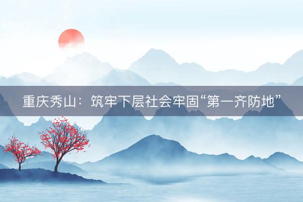 重庆秀山：筑牢下层社会牢固“第一齐防地”