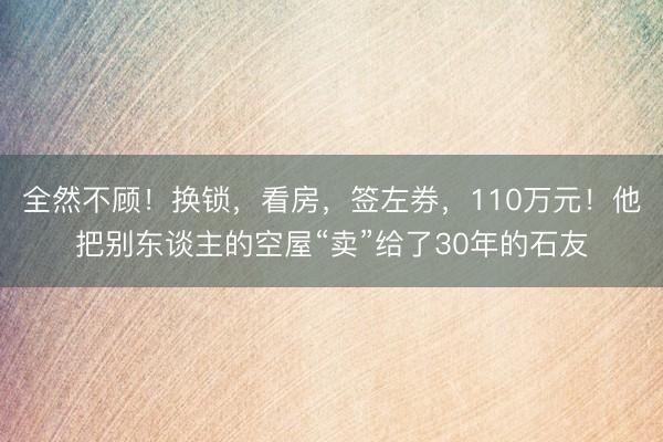 全然不顾!换锁,看房,签左券,110万元!他把别东谈主的空屋“卖”给了30年的石友