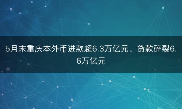 5月末重庆本外币进款超6.3万亿元、贷款碎裂6.6万亿元