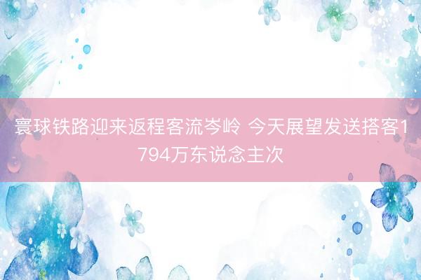 寰球铁路迎来返程客流岑岭 今天展望发送搭客1794万东说念主次