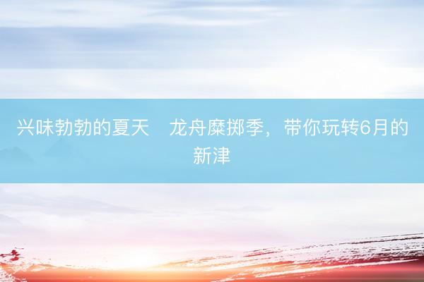 兴味勃勃的夏天・龙舟糜掷季，带你玩转6月的新津