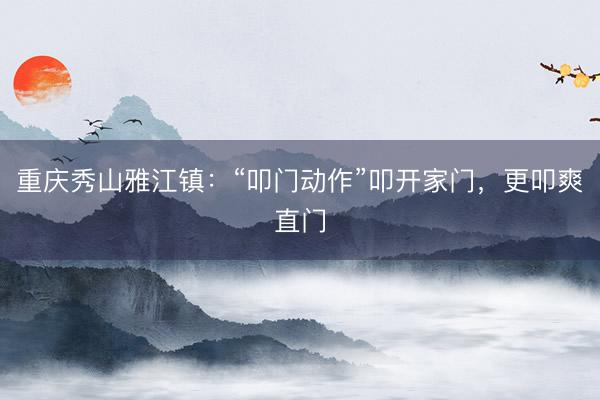重庆秀山雅江镇：“叩门动作”叩开家门，更叩爽直门