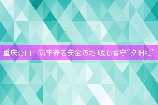 重庆秀山：筑牢养老安全防地 暖心看守“夕阳红”