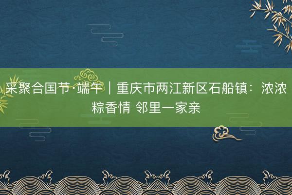 采聚合国节·端午｜重庆市两江新区石船镇：浓浓粽香情 邻里一家亲